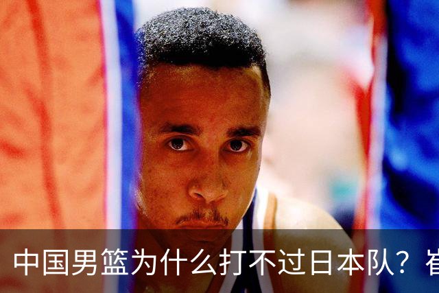 中国男篮为什么打不过日本队？崔永熙毫不客气说出原因，说得实在
